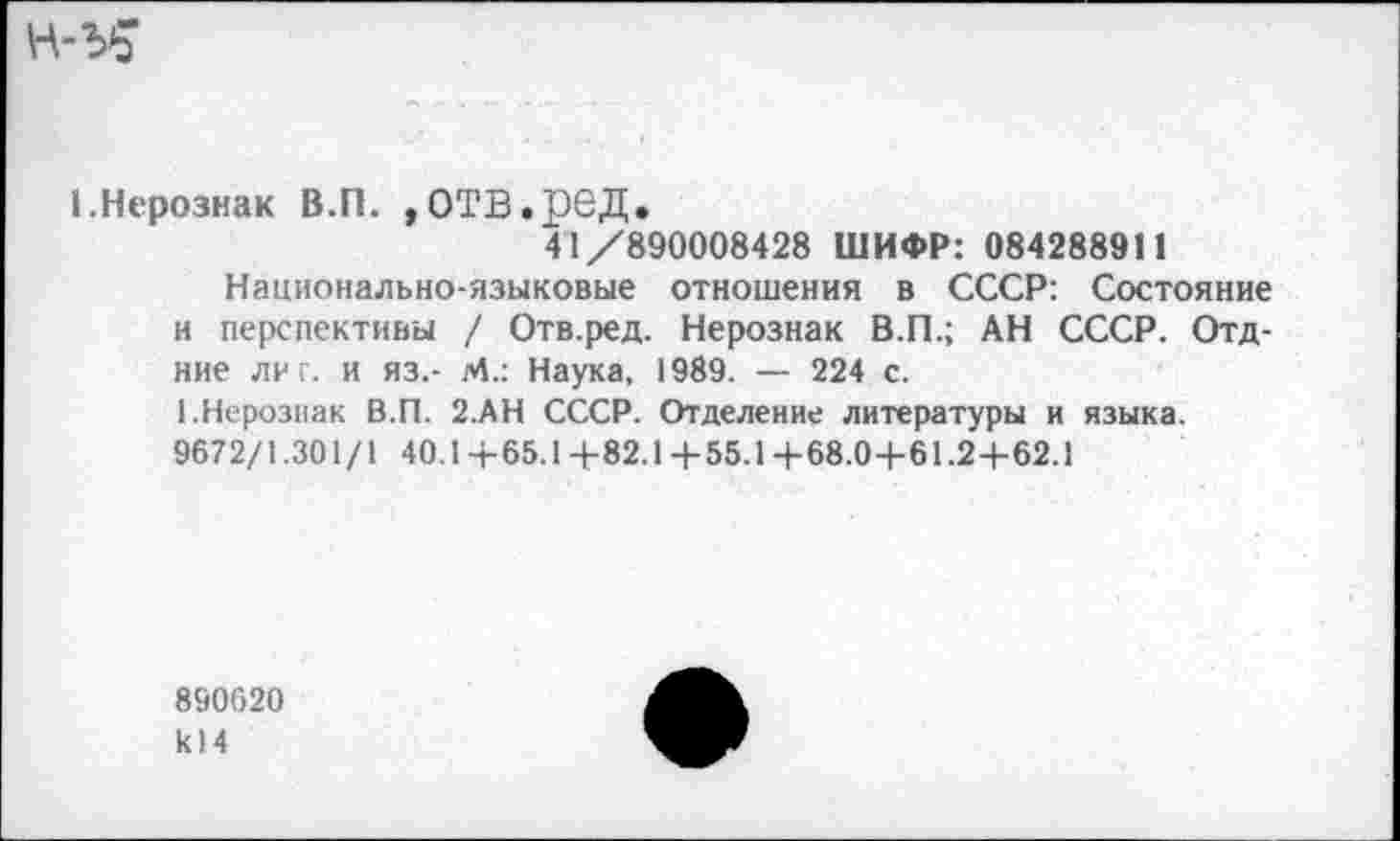 ﻿1.Нерознак В.П. ,ОТВ.рбД.
41/890008428 ШИФР: 084288911
Национально-языковые отношения в СССР: Состояние и перспективы / Отв.ред. Нерознак В.П.; АН СССР. Отд-ние лиг. и яз.- М.: Наука, 1989. — 224 с.
1.Нерознак В.П. 2.АН СССР. Отделение литературы и языка. 9672/1.301/1 40.1 +65.14-82.1 +55.1 +68.0+61.2+62.1
890620 к!4